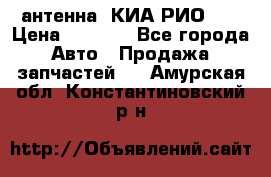 антенна  КИА РИО 3  › Цена ­ 1 000 - Все города Авто » Продажа запчастей   . Амурская обл.,Константиновский р-н